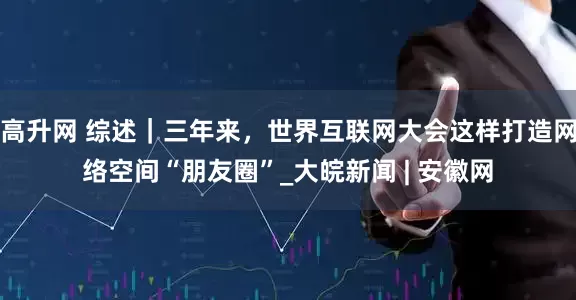 高升网 综述｜三年来，世界互联网大会这样打造网络空间“朋友圈”_大皖新闻 | 安徽网