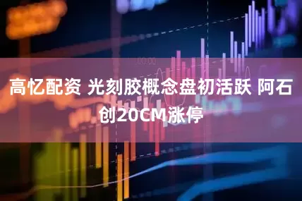 高忆配资 光刻胶概念盘初活跃 阿石创20CM涨停