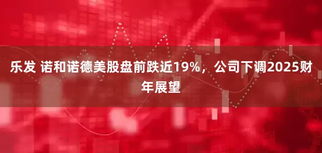 乐发 诺和诺德美股盘前跌近19%，公司下调2025财年展望