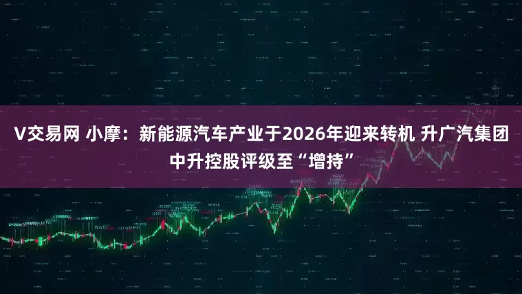 V交易网 小摩：新能源汽车产业于2026年迎来转机 升广汽集团中升控股评级至“增持”