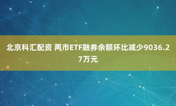 北京科汇配资 两市ETF融券余额环比减少9036.27万元