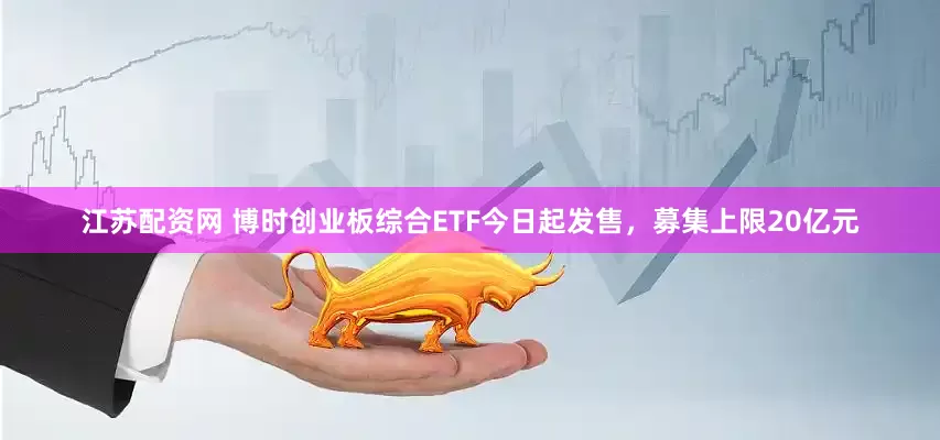 江苏配资网 博时创业板综合ETF今日起发售，募集上限20亿元