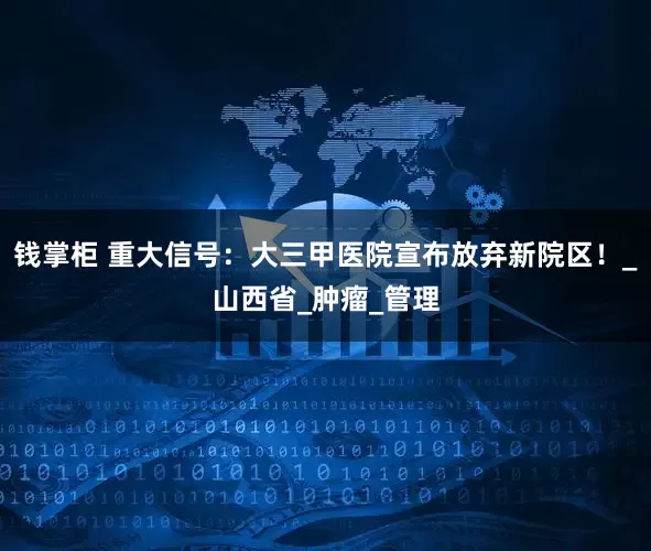 钱掌柜 重大信号：大三甲医院宣布放弃新院区！_山西省_肿瘤_管理