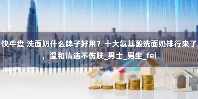 快牛盘 洗面奶什么牌子好用？十大氨基酸洗面奶排行来了，温和清洁不伤肤_男士_男生_fei
