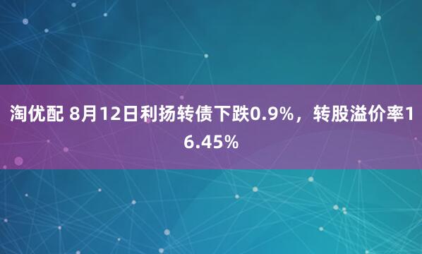淘优配 8月12日利扬转债下跌0.9%，转股溢价率16.45%