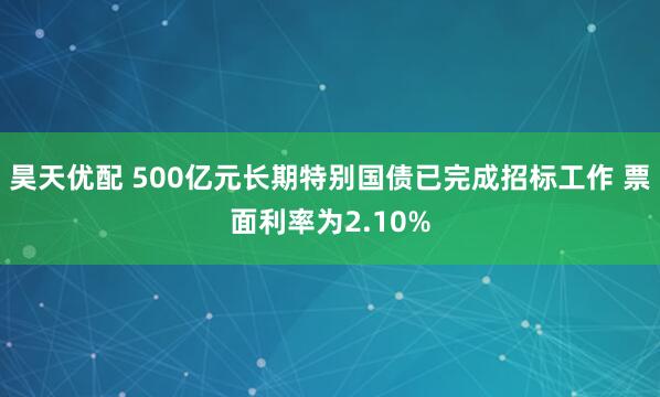 昊天优配 500亿元长期特别国债已完成招标工作 票面利率为2.10%