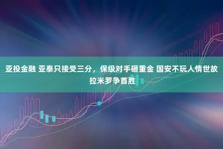 亚投金融 亚泰只接受三分，保级对手砸重金 国安不玩人情世故 拉米罗争首胜
