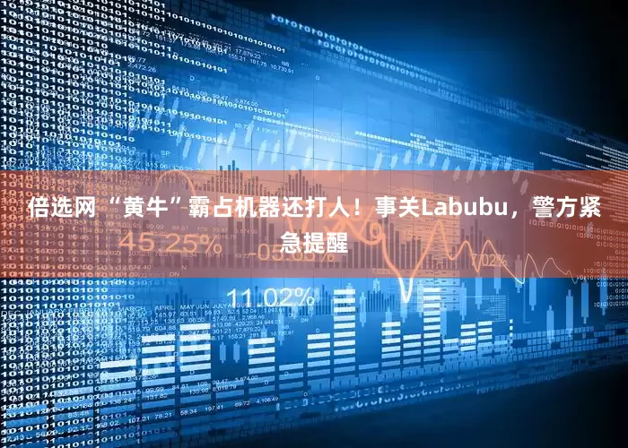 倍选网 “黄牛”霸占机器还打人！事关Labubu，警方紧急提醒