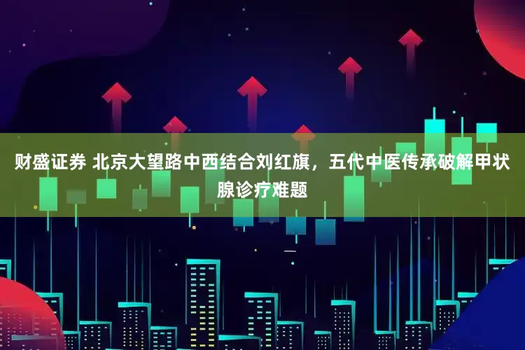 财盛证券 北京大望路中西结合刘红旗，五代中医传承破解甲状腺诊疗难题